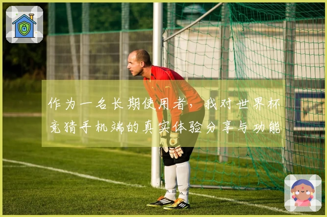 作为一名长期使用者，我对世界杯竞猜手机端的真实体验分享与功能评测